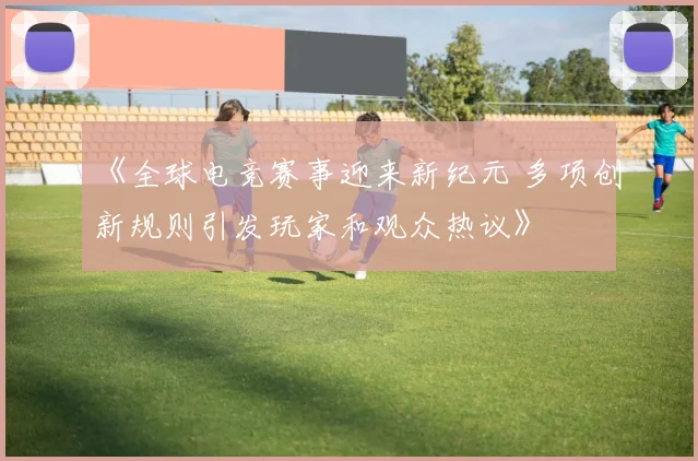 《全球电竞赛事迎来新纪元 多项创新规则引发玩家和观众热议》