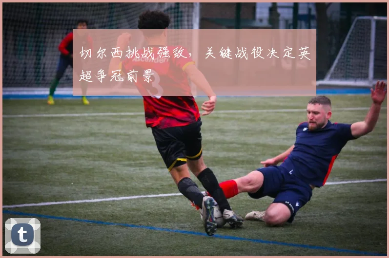 切尔西挑战强敌，关键战役决定英超争冠前景