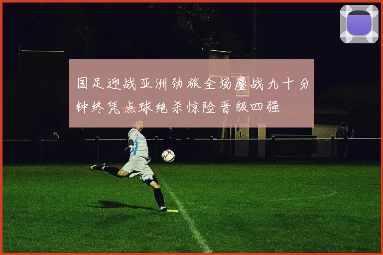 国足迎战亚洲劲旅全场鏖战九十分钟终凭点球绝杀惊险晋级四强