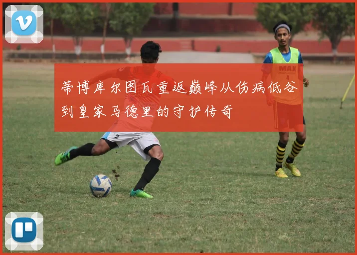 蒂博库尔图瓦重返巅峰从伤病低谷到皇家马德里的守护传奇