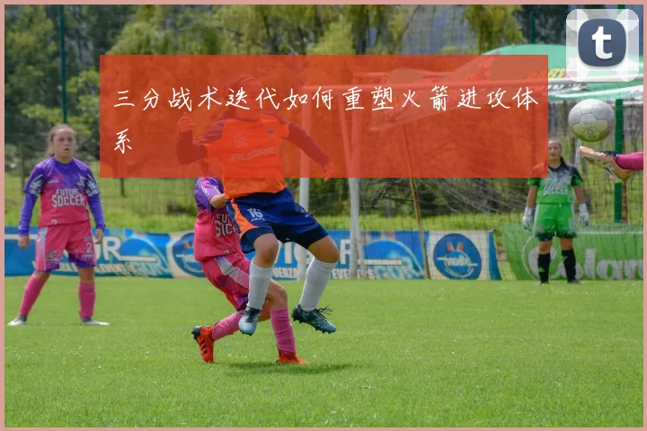 三分战术迭代如何重塑火箭进攻体系