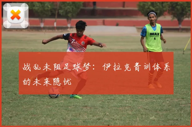 战乱未阻足球梦：伊拉克青训体系的未来隐忧