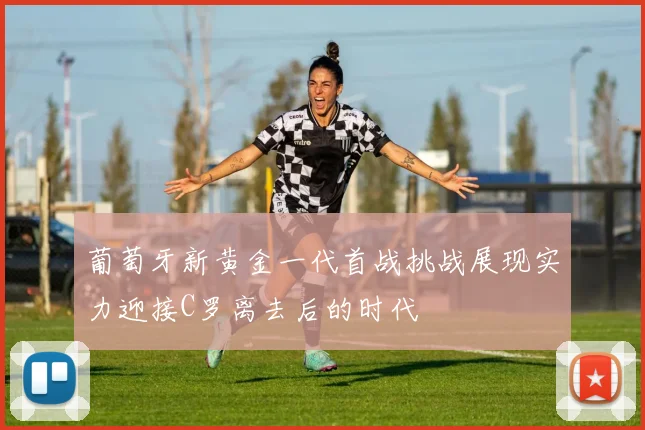 葡萄牙新黄金一代首战挑战展现实力迎接C罗离去后的时代