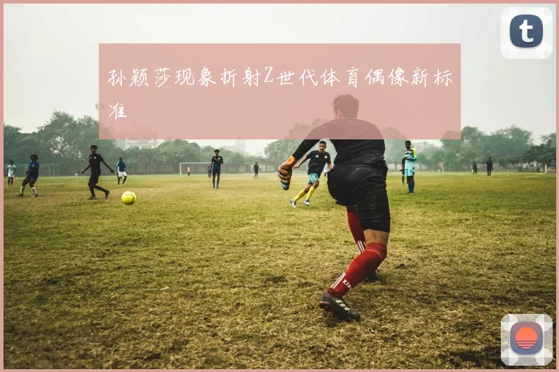 孙颖莎现象折射Z世代体育偶像新标准