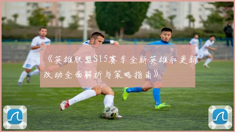《英雄联盟S15赛季全新英雄和更新改动全面解析与策略指南》