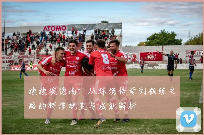 迪迪埃德尚：从球场传奇到教练之路的辉煌蜕变与成就解析