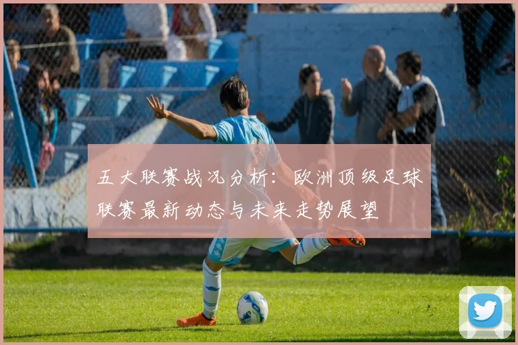 五大联赛战况分析：欧洲顶级足球联赛最新动态与未来走势展望
