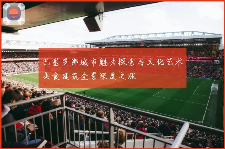 巴塞罗那城市魅力探索与文化艺术美食建筑全景深度之旅